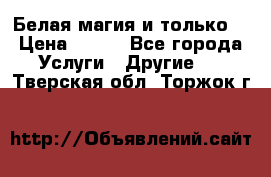 Белая магия и только. › Цена ­ 100 - Все города Услуги » Другие   . Тверская обл.,Торжок г.